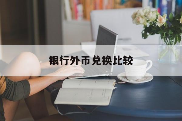 银行外币兑换比较(国内银行外币兑换汇率是否一样)